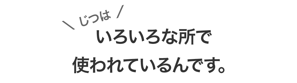 じつは、いろいろな所で使われているんです。